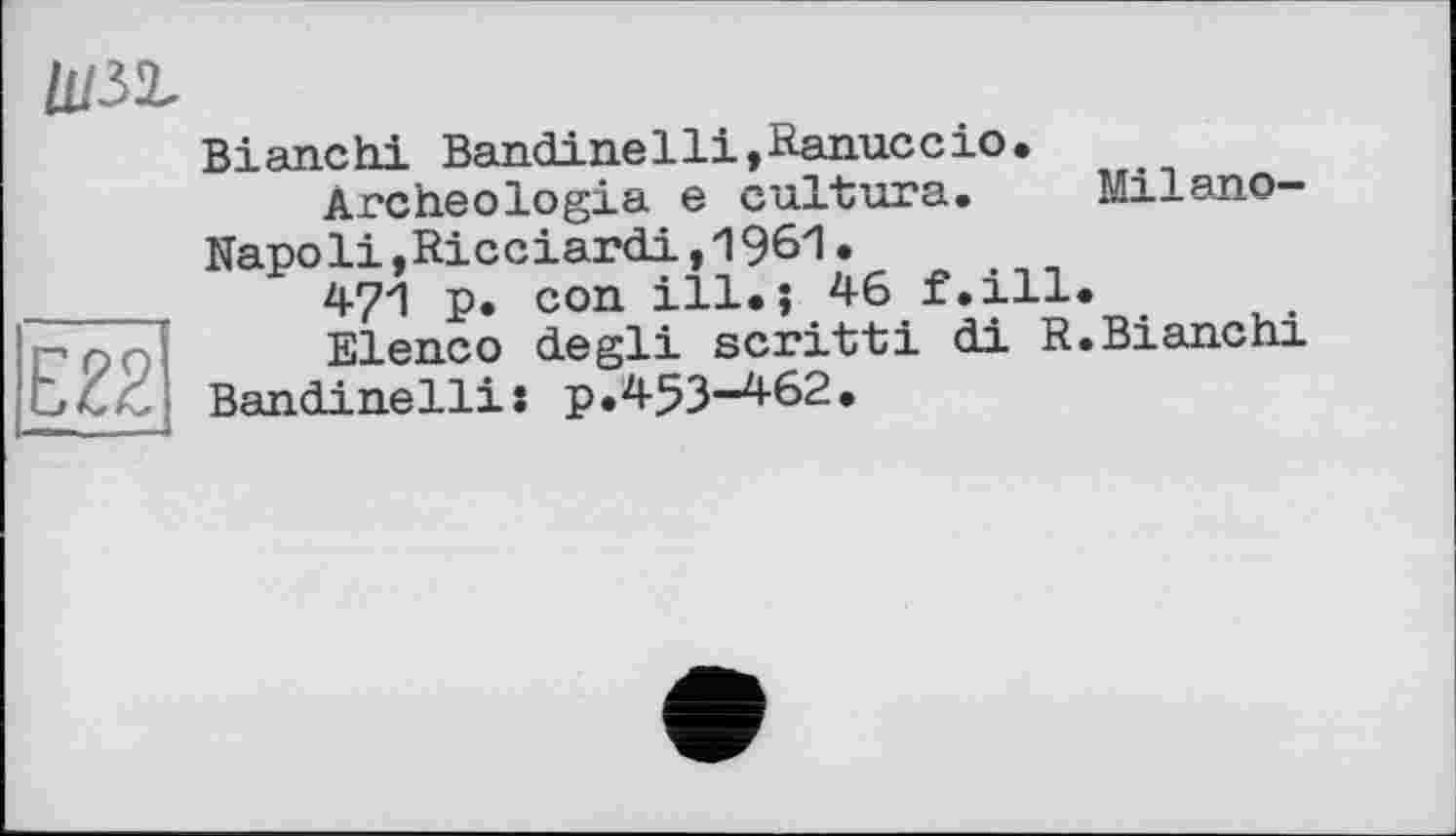 ﻿E22
Bianchi Bandinelli,Ranuccio.
Archeologia e cultura. Milano-Napoli »Ricciardi,1961•
471 p. con ill.? 46 f.ill.
Elenco degli scritti di R. Bianchi Bandinellis p.453-462.